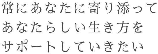 常にあなたに寄り添ってあなたらしい生き方をサポートしていきたい